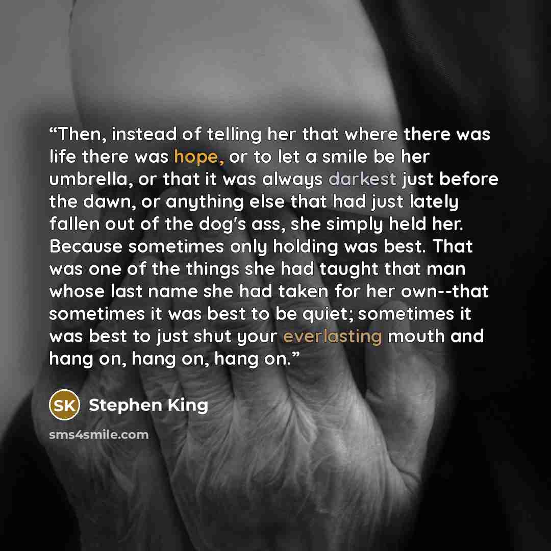 “Then, instead of telling her that where there was life there was hope, or to let a smile be her umbrella, or that it was always darkest just before the dawn, or anything else that had just lately fallen out of the dog's ass, she simply held her. Because sometimes only holding was best. That was…” quote by Stephen King