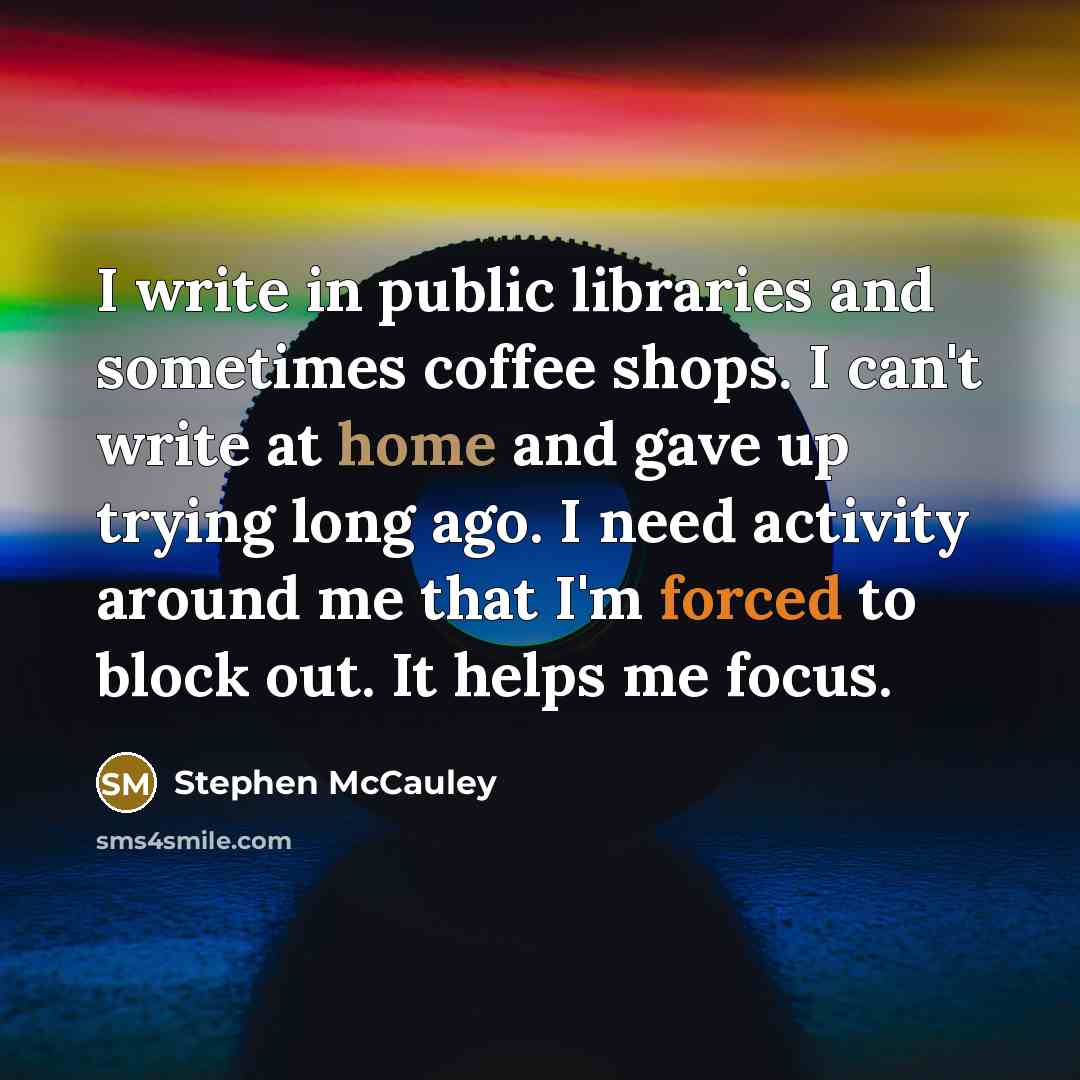 “I write in public libraries and sometimes coffee shops. I can't write at home and gave up trying long ago. I need activity around me that I'm forced to block out. It helps me focus.” quote by Stephen McCauley