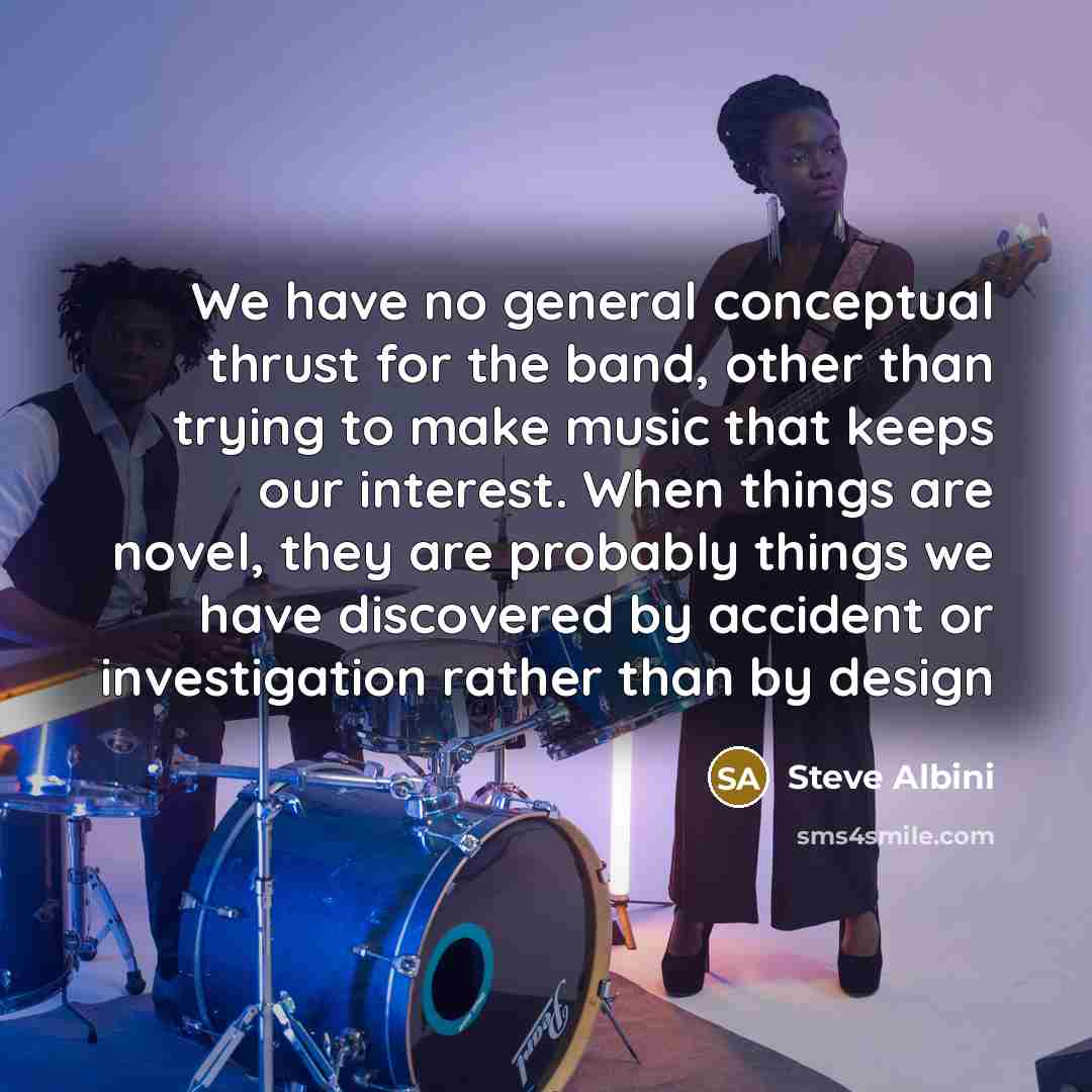 “We have no general conceptual thrust for the band, other than trying to make music that keeps our interest. When things are novel, they are probably things we have discovered by accident or investigation rather than by design” quote by Steve Albini