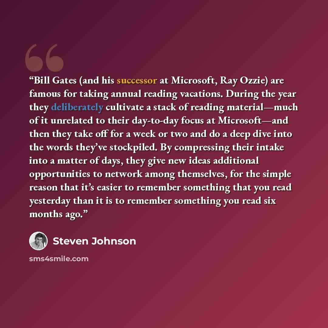 “Bill Gates (and his successor at Microsoft, Ray Ozzie) are famous for taking annual reading vacations. During the year they deliberately cultivate a stack of reading material—much of it unrelated to their day-to-day focus at Microsoft—and then they take off for a week or two and do a deep dive…” quote by Steven Johnson