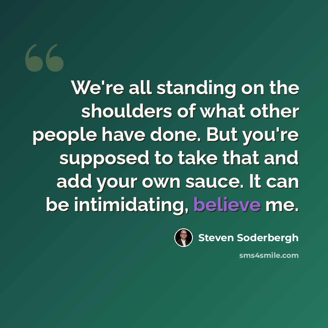 “We're all standing on the shoulders of what other people have done. But you're supposed to take that and add your own sauce. It can be intimidating, believe me.” quote by Steven Soderbergh