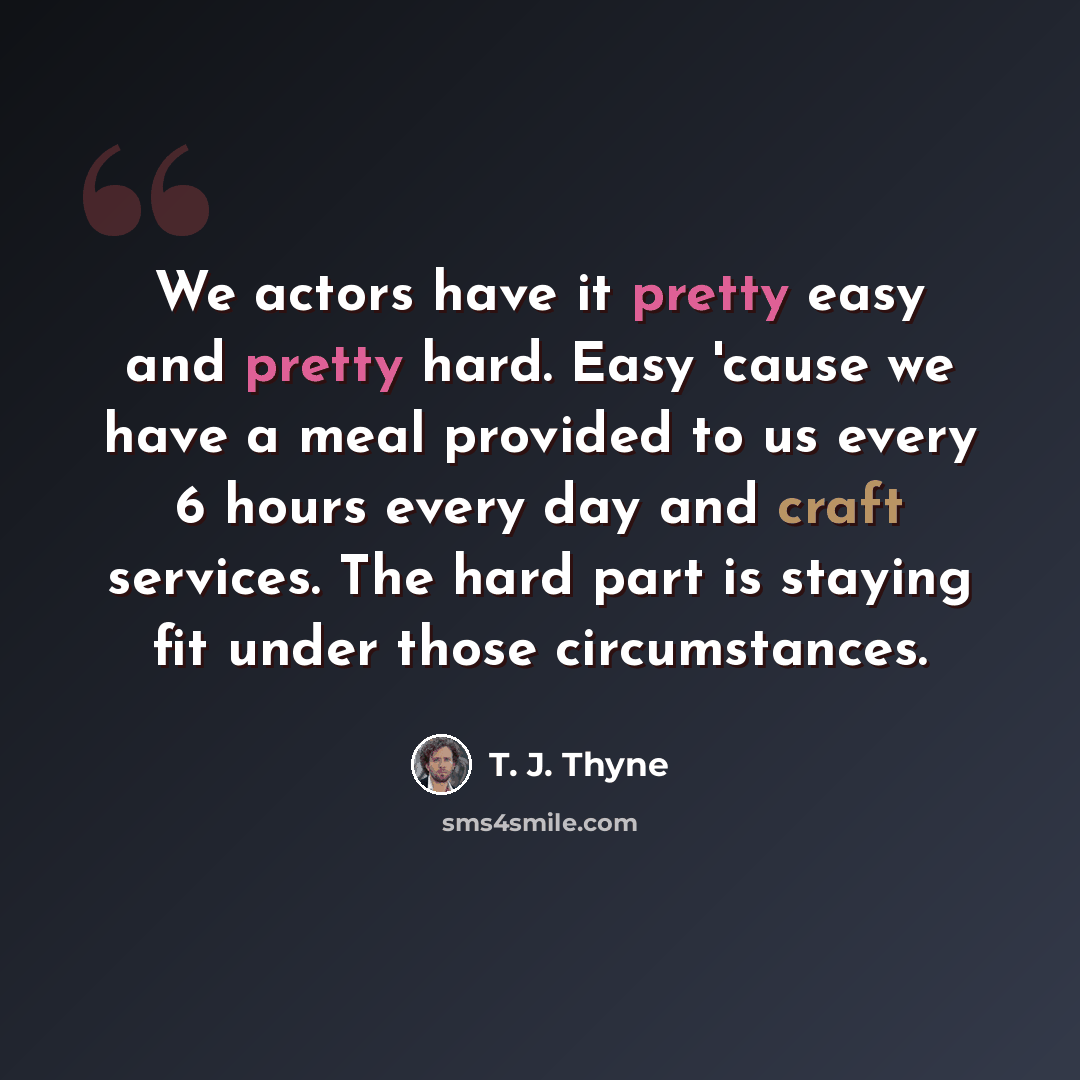 “We actors have it pretty easy and pretty hard. Easy 'cause we have a meal provided to us every 6 hours every day and craft services. The hard part is staying fit under those circumstances.” quote by T. J. Thyne