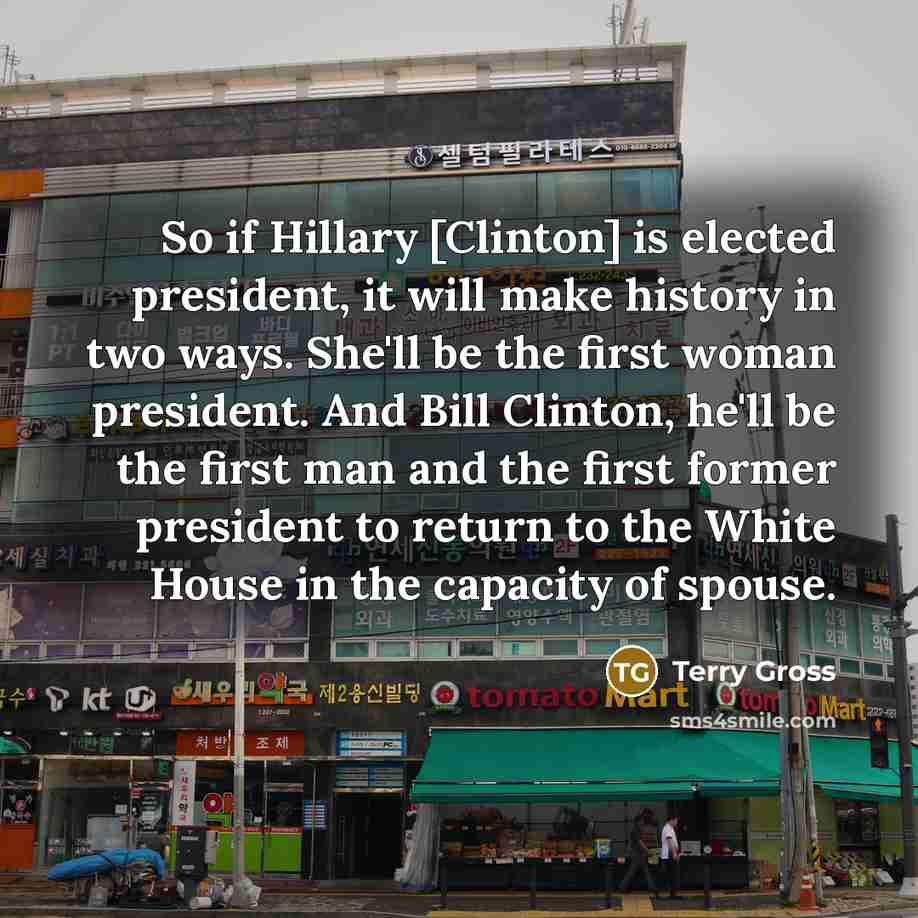 “So if Hillary [Clinton] is elected president, it will make history in two ways. She'll be the first woman president. And Bill Clinton, he'll be the first man and the first former president to return to the White House in the capacity of spouse.” quote by Terry Gross