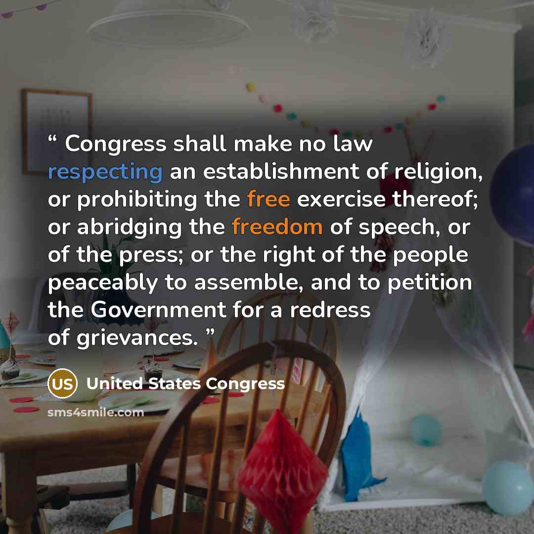 “Congress shall make no law respecting an establishment of religion, or prohibiting the free exercise thereof; or abridging the freedom of speech, or of the press; or the right of the people peaceably to assemble, and to petition the Government for a redress of grievances.” quote by United States Congress