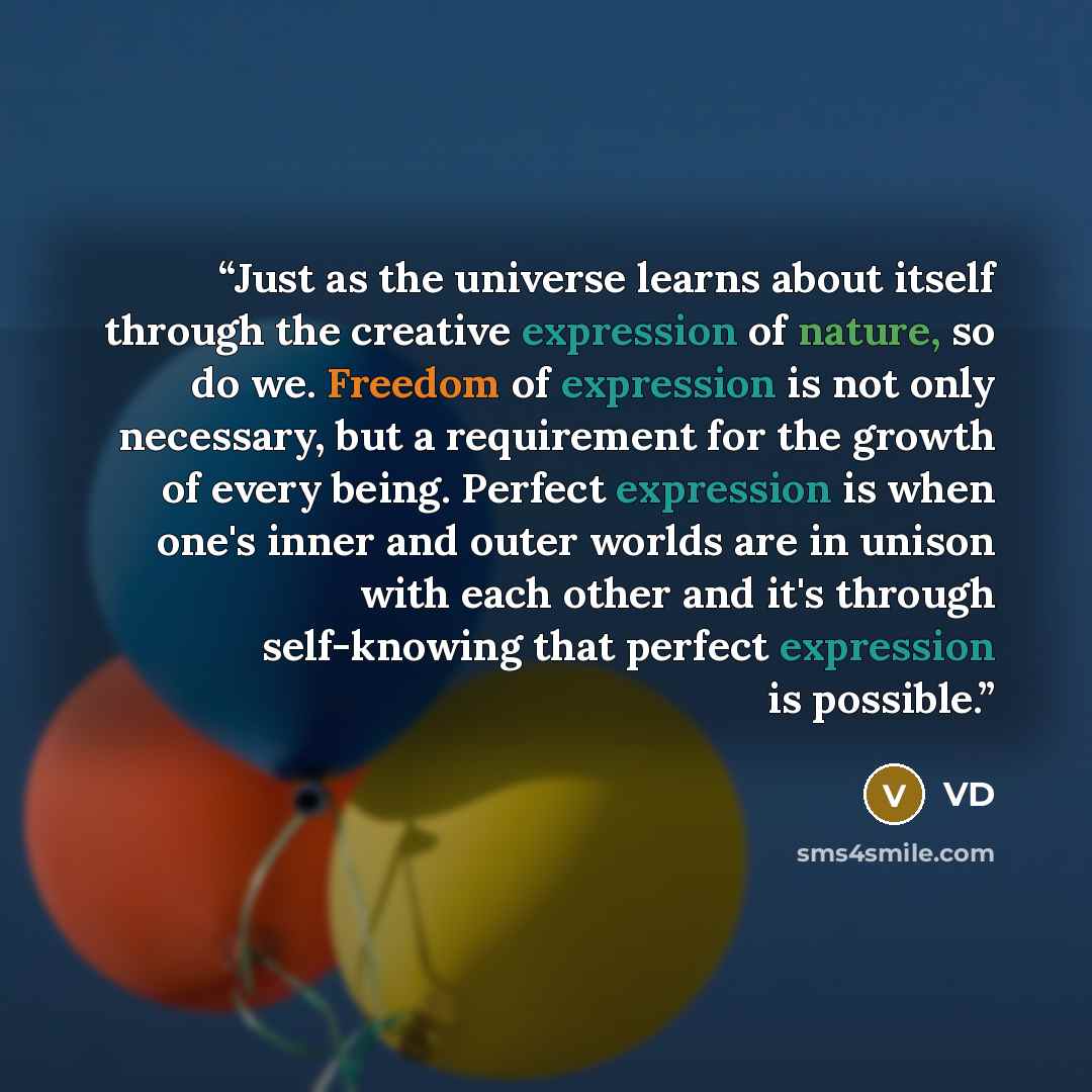 “Just as the universe learns about itself through the creative expression of nature, so do we. Freedom of expression is not only necessary, but a requirement for the growth of every being. Perfect expression is when one's inner and outer worlds are in unison with each other and it's through…” quote by VD