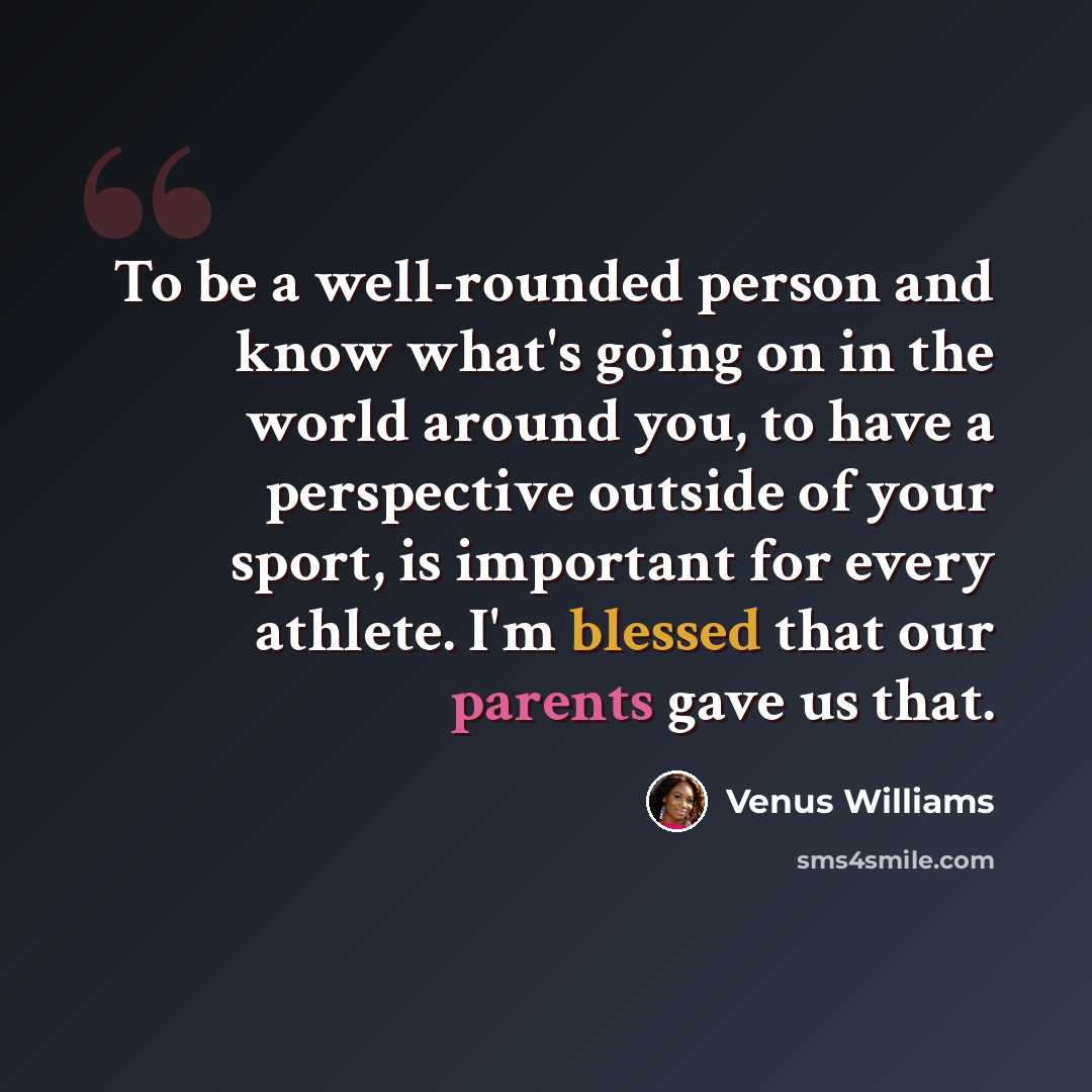 “To be a well-rounded person and know what's going on in the world around you, to have a perspective outside of your sport, is important for every athlete. I'm blessed that our parents gave us that.” quote by Venus Williams