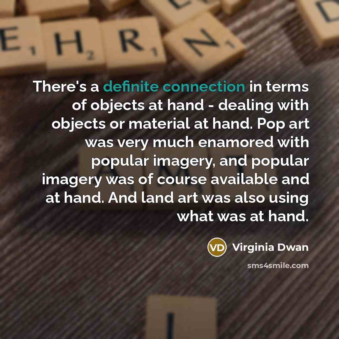 “There's a definite connection in terms of objects at hand - dealing with objects or material at hand. Pop art was very much enamored with popular imagery, and popular imagery was of course available and at hand. And land art was also using what was at hand.” quote by Virginia Dwan