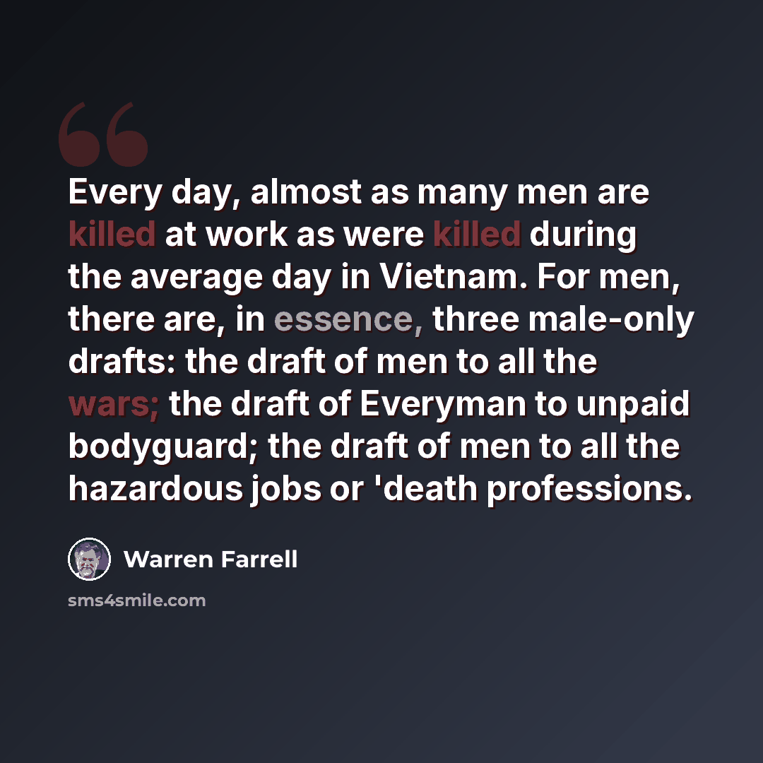 “Every day, almost as many men are killed at work as were killed during the average day in Vietnam. For men, there are, in essence, three male-only drafts: the draft of men to all the wars; the draft of Everyman to unpaid bodyguard; the draft of men to all the hazardous jobs or 'death professions.” quote by Warren Farrell