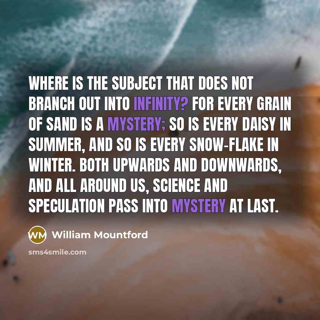 “Where is the subject that does not branch out into infinity? For every grain of sand is a mystery; so is every daisy in summer, and so is every snow-flake in winter. Both upwards and downwards, and all around us, science and speculation pass into mystery at last.” quote by William Mountford