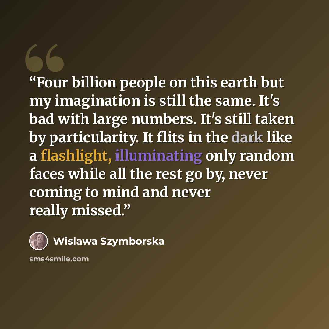 “Four billion people on this earth but my imagination is still the same. It's bad with large numbers. It's still taken by particularity. It flits in the dark like a flashlight, illuminating only random faces while all the rest go by, never coming to mind and never really missed.” quote by Wislawa Szymborska