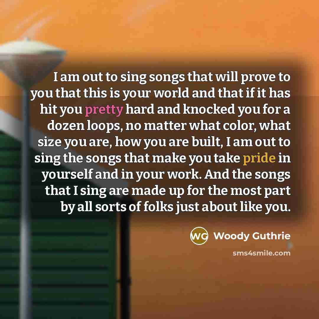 “I am out to sing songs that will prove to you that this is your world and that if it has hit you pretty hard and knocked you for a dozen loops, no matter what color, what size you are, how you are built, I am out to sing the songs that make you take pride in yourself and in your work. And the…” quote by Woody Guthrie