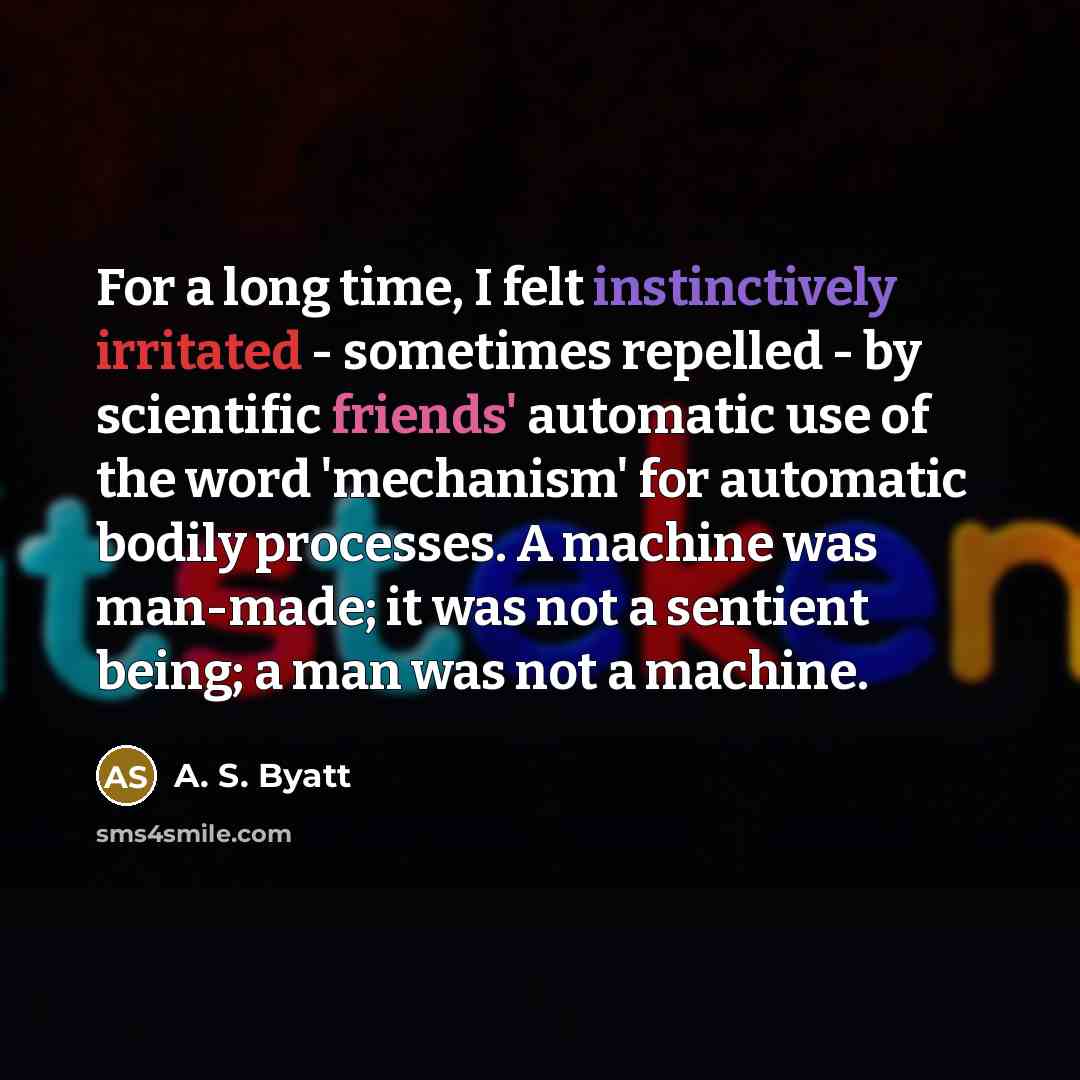 “For a long time, I felt instinctively irritated - sometimes repelled - by scientific friends' automatic use of the word 'mechanism' for automatic bodily processes. A machine was man-made; it was not a sentient being; a man was not a machine.” quote by A. S. Byatt