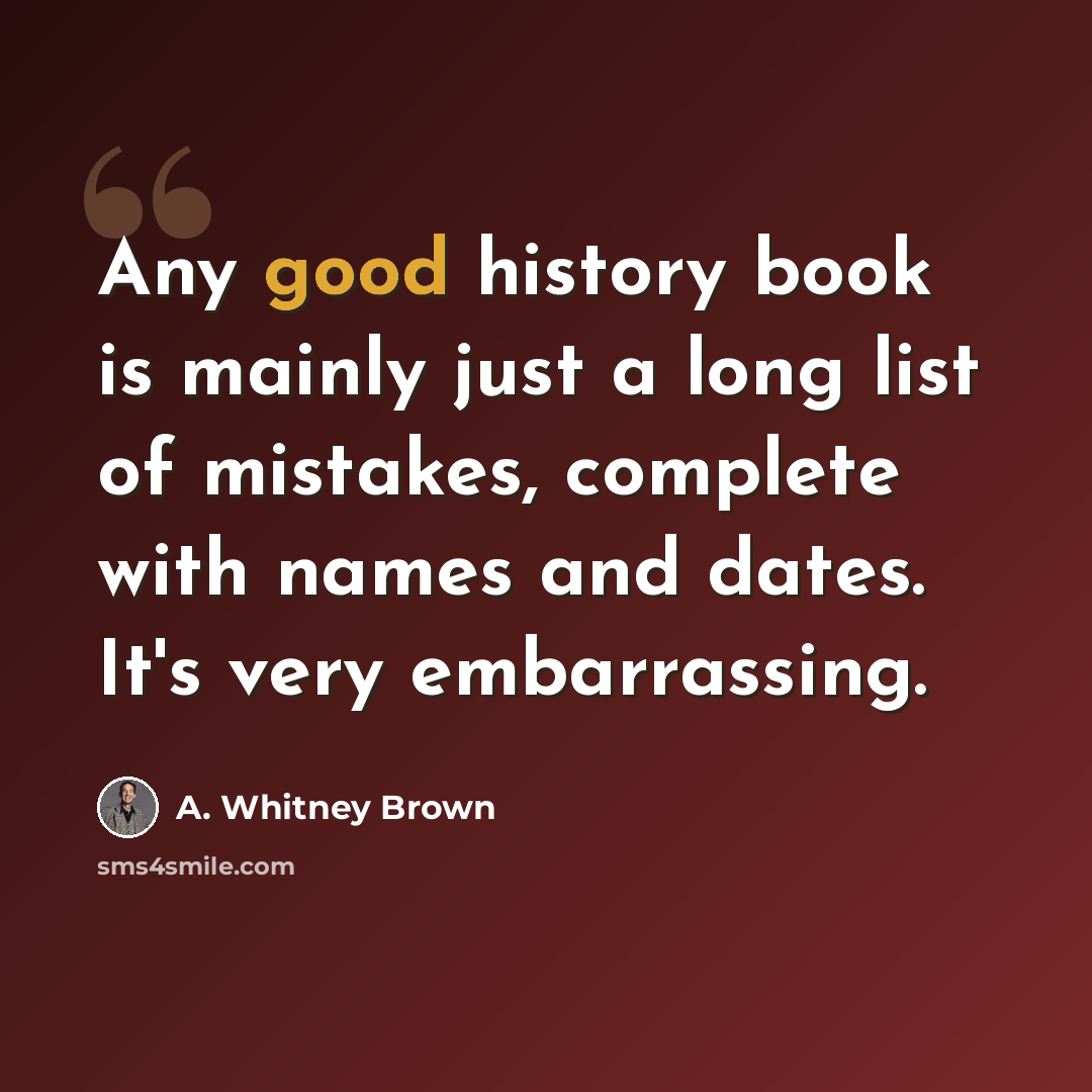 “Any good history book is mainly just a long list of mistakes, complete with names and dates. It's very embarrassing.” quote by A. Whitney Brown