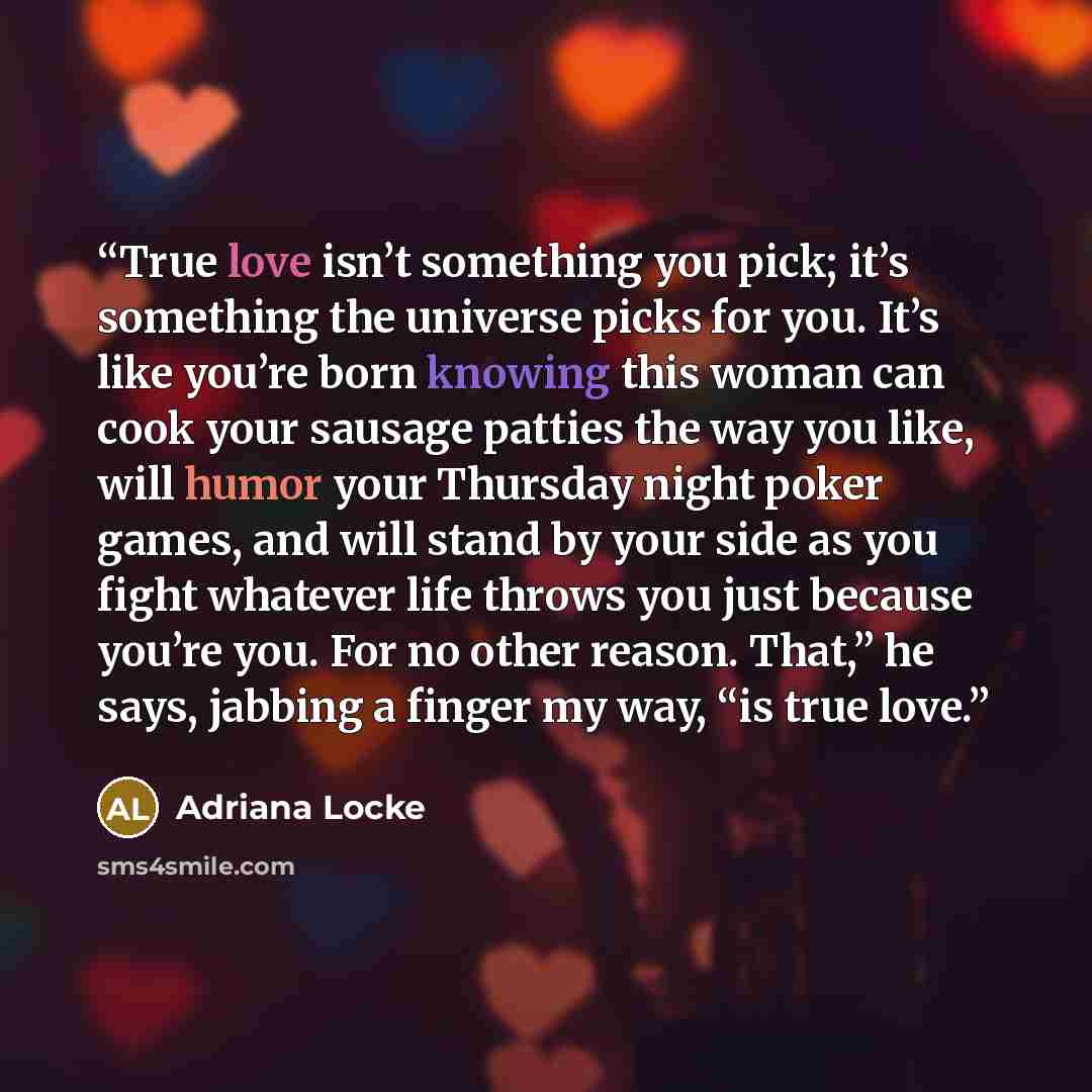 “True love isn’t something you pick; it’s something the universe picks for you. It’s like you’re born knowing this woman can cook your sausage patties the way you like, will humor your Thursday night poker games, and will stand by your side as you fight whatever life throws you just because you’re…” quote by Adriana Locke