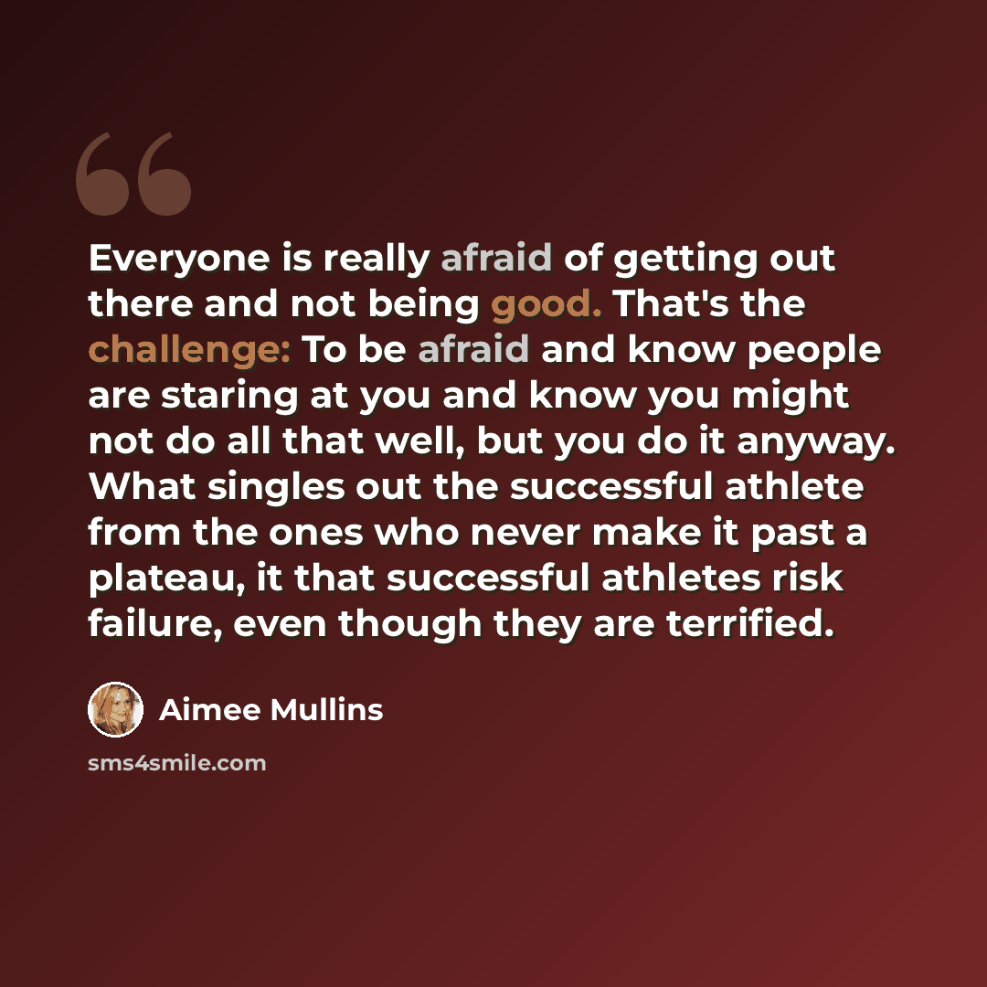“Everyone is really afraid of getting out there and not being good. That's the challenge: To be afraid and know people are staring at you and know you might not do all that well, but you do it anyway. What singles out the successful athlete from the ones who never make it past a plateau, it that…” quote by Aimee Mullins