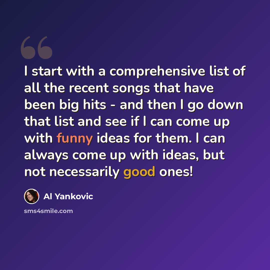 “I start with a comprehensive list of all the recent songs that have been big hits - and then I go down that list and see if I can come up with funny ideas for them. I can always come up with ideas, but not necessarily good ones!” quote by Al Yankovic