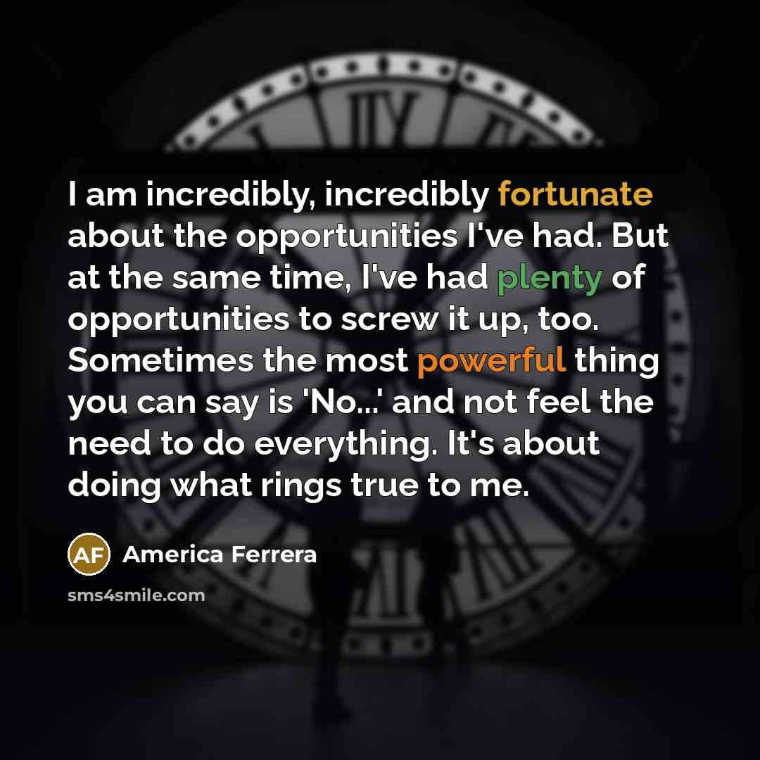 “I am incredibly, incredibly fortunate about the opportunities I've had. But at the same time, I've had plenty of opportunities to screw it up, too. Sometimes the most powerful thing you can say is 'No...' and not feel the need to do everything. It's about doing what rings true to me.” quote by America Ferrera