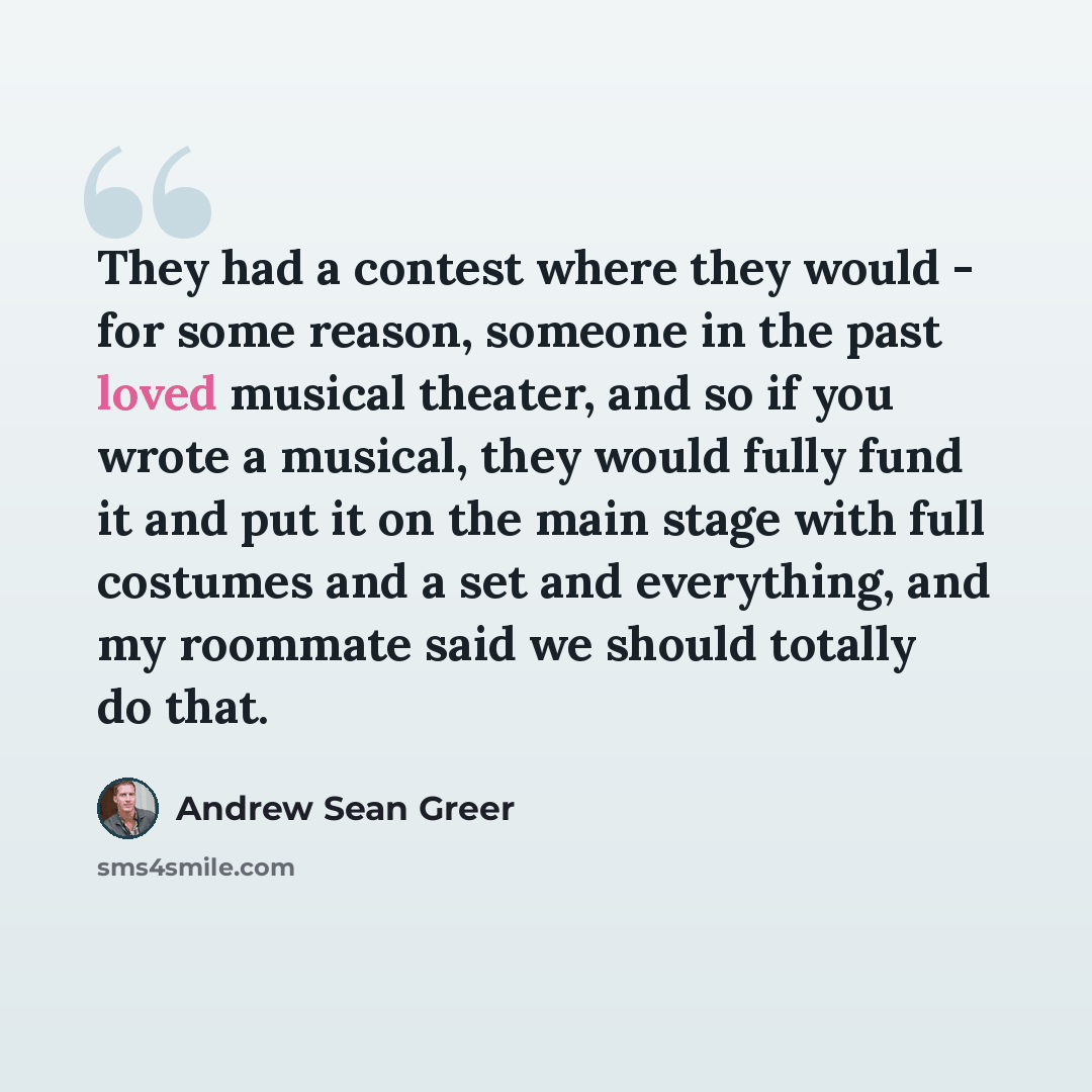 “They had a contest where they would - for some reason, someone in the past loved musical theater, and so if you wrote a musical, they would fully fund it and put it on the main stage with full costumes and a set and everything, and my roommate said we should totally do that.” quote by Andrew Sean Greer