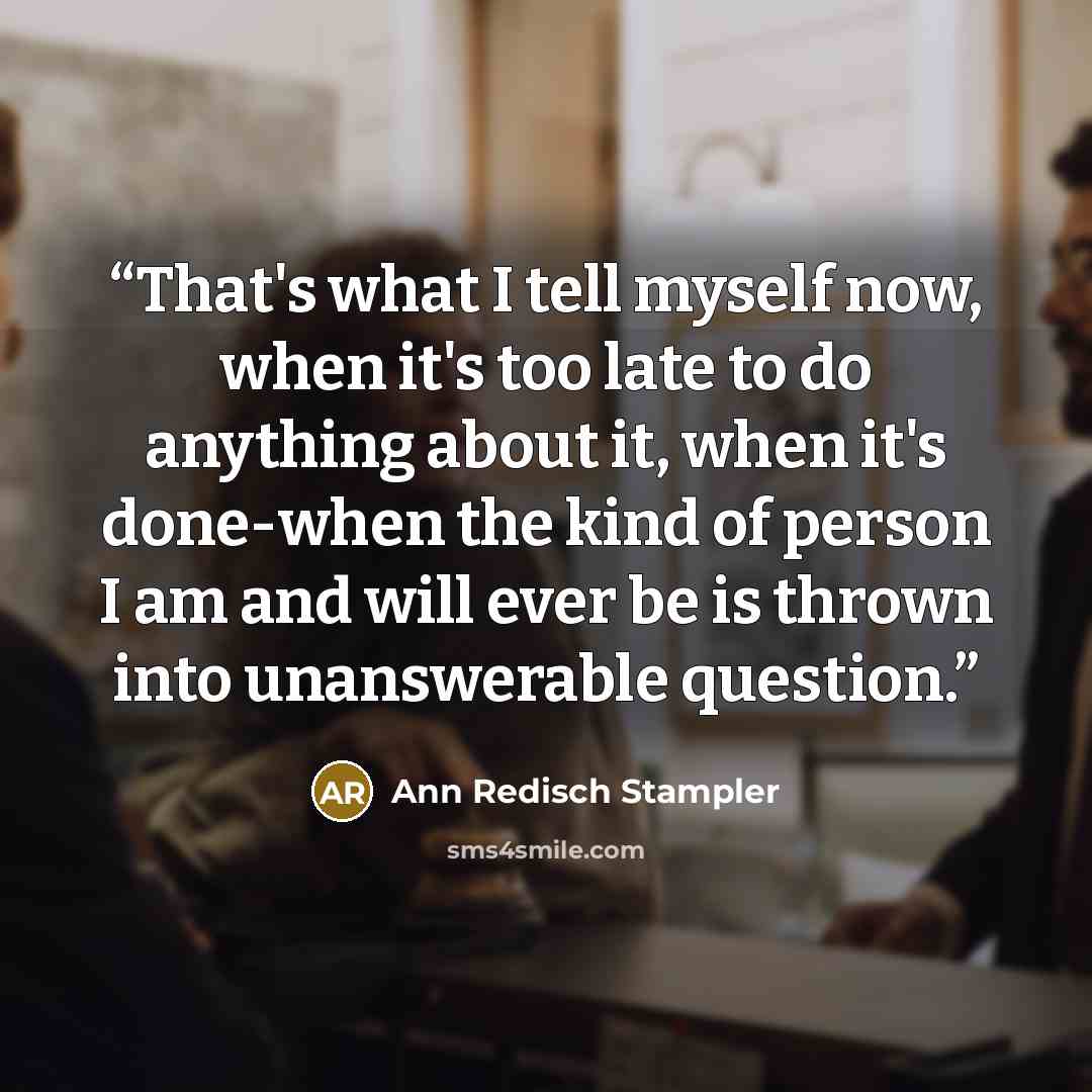 “That's what I tell myself now, when it's too late to do anything about it, when it's done-when the kind of person I am and will ever be is thrown into unanswerable question.” quote by Ann Redisch Stampler