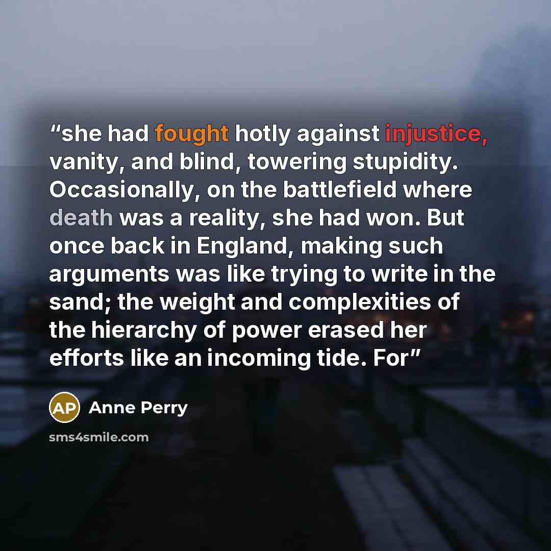 “she had fought hotly against injustice, vanity, and blind, towering stupidity. Occasionally, on the battlefield where death was a reality, she had won. But once back in England, making such arguments was like trying to write in the sand; the weight and complexities of the hierarchy of power erased…” quote by Anne Perry