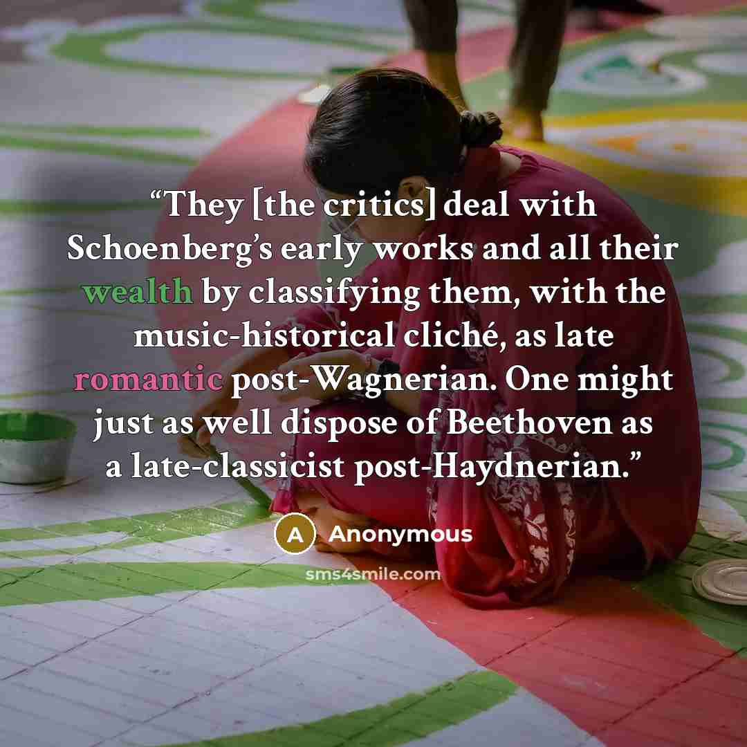 “They [the critics] deal with Schoenberg’s early works and all their wealth by classifying them, with the music-historical cliché, as late romantic post-Wagnerian. One might just as well dispose of Beethoven as a late-classicist post-Haydnerian.” quote by Anonymous