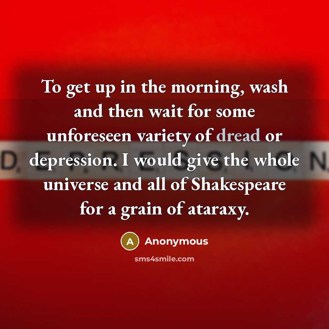 “To get up in the morning, wash and then wait for some unforeseen variety of dread or depression. I would give the whole universe and all of Shakespeare for a grain of ataraxy.” quote by Anonymous