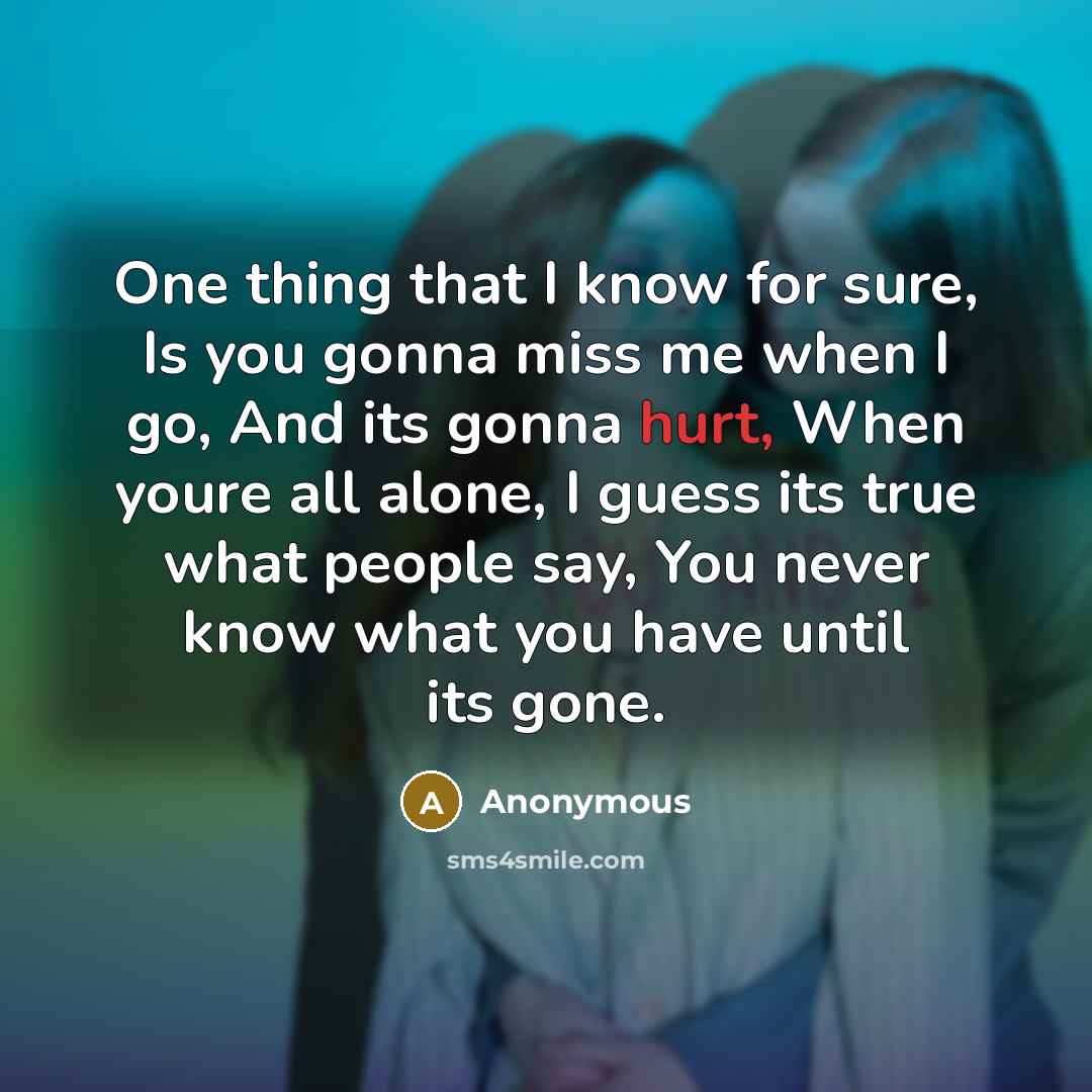 “One thing that I know for sure, Is you gonna miss me when I go, And its gonna hurt, When youre all alone, I guess its true what people say, You never know what you have until its gone.” quote by Anonymous