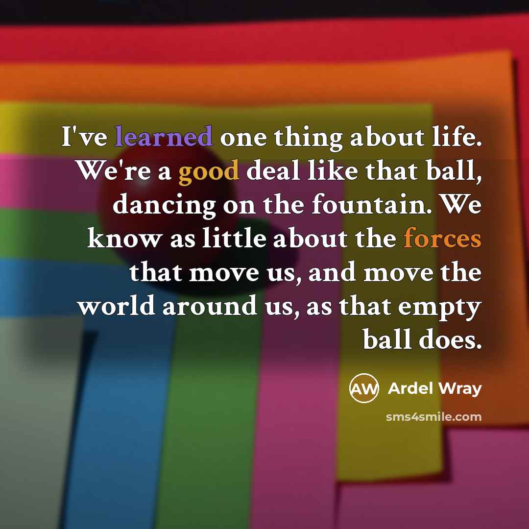 “I've learned one thing about life. We're a good deal like that ball, dancing on the fountain. We know as little about the forces that move us, and move the world around us, as that empty ball does.” quote by Ardel Wray