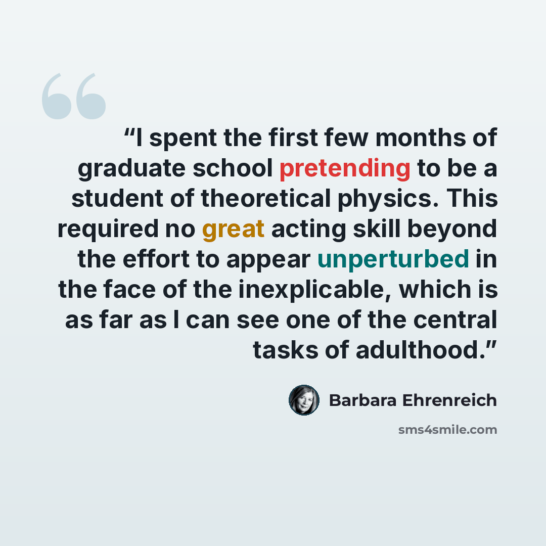 “I spent the first few months of graduate school pretending to be a student of theoretical physics. This required no great acting skill beyond the effort to appear unperturbed in the face of the inexplicable, which is as far as I can see one of the central tasks of adulthood.” quote by Barbara Ehrenreich