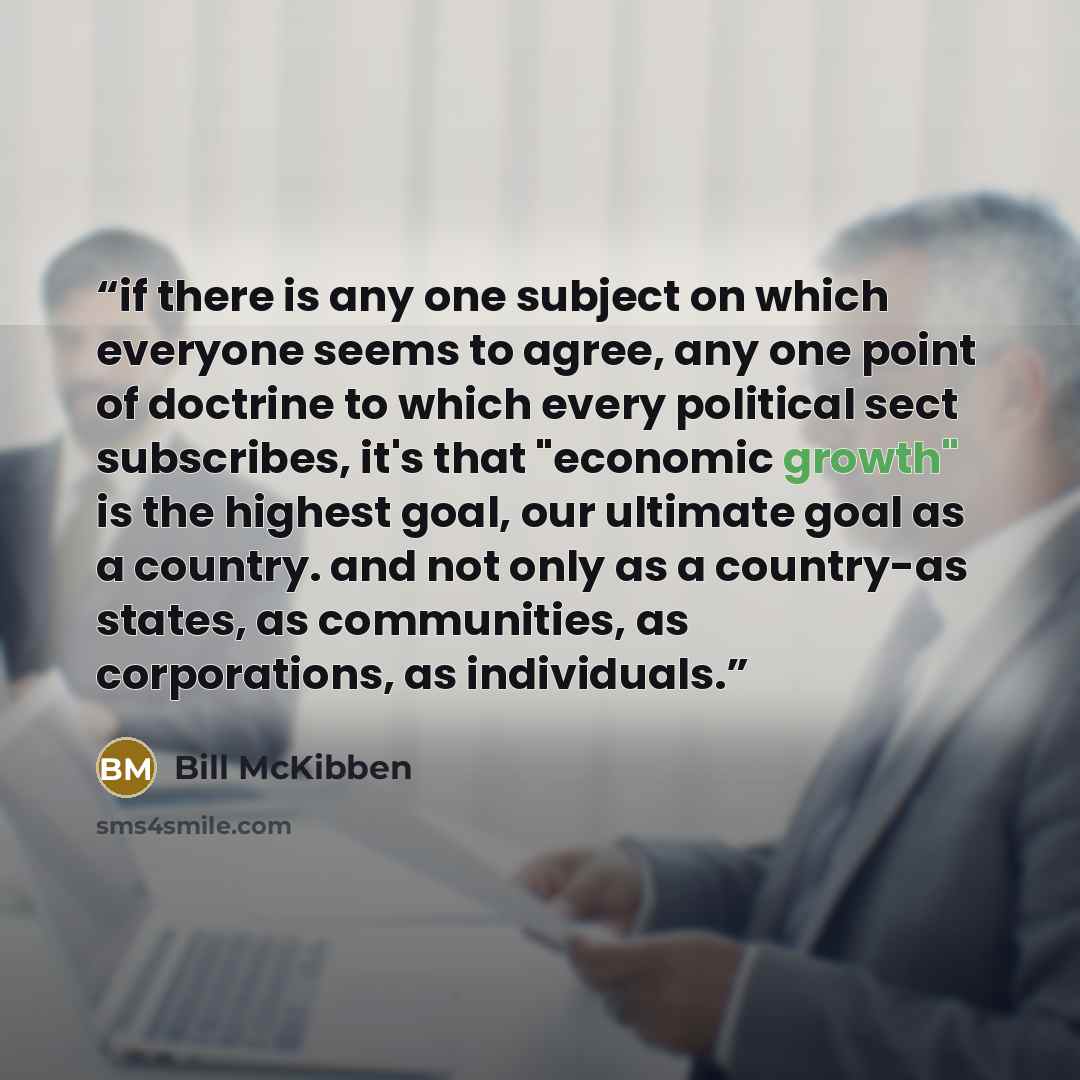 “if there is any one subject on which everyone seems to agree, any one point of doctrine to which every political sect subscribes, it's that "economic growth" is the highest goal, our ultimate goal as a country. and not only as a country-as states, as communities, as corporations, as individuals.” quote by Bill McKibben