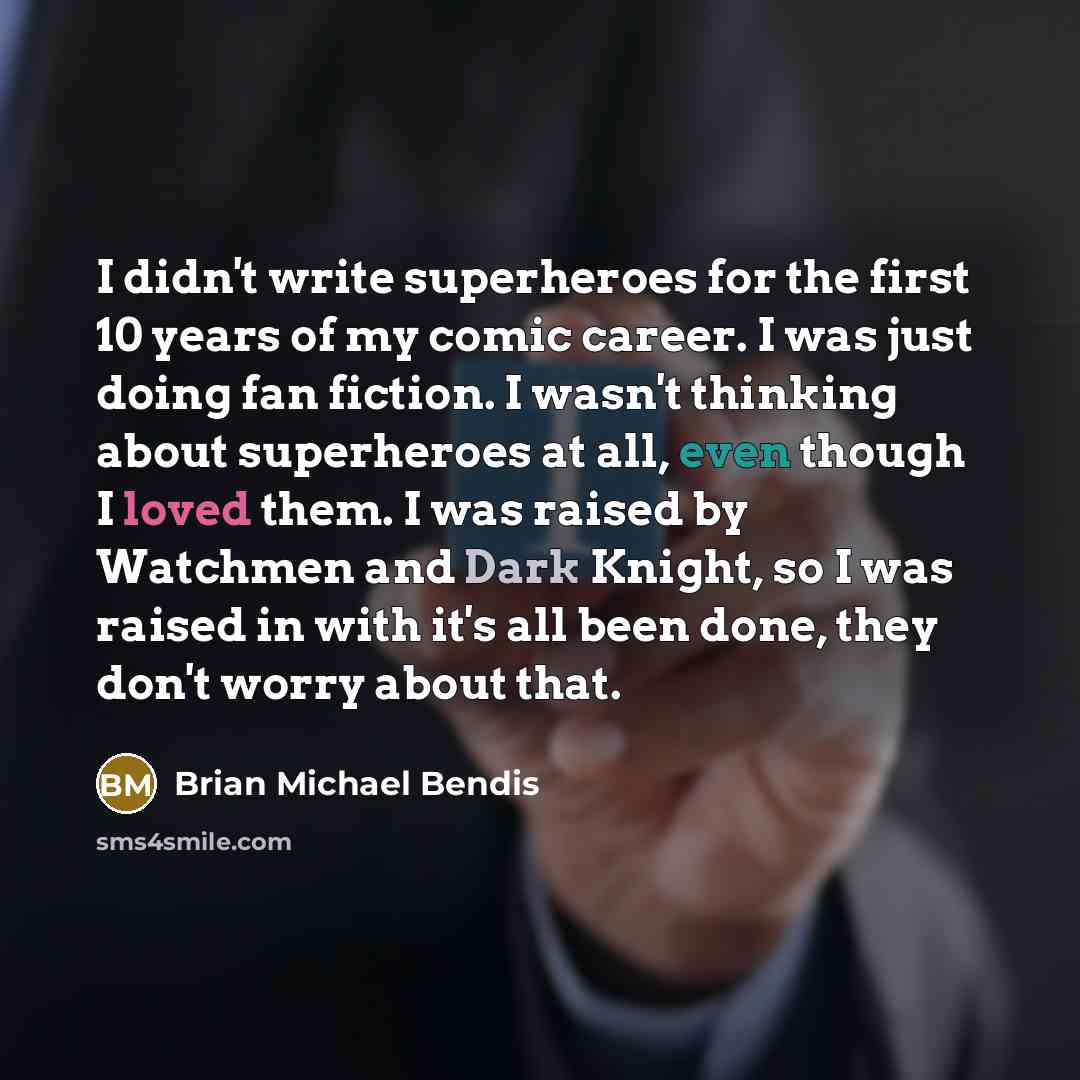 “I didn't write superheroes for the first 10 years of my comic career. I was just doing fan fiction. I wasn't thinking about superheroes at all, even though I loved them. I was raised by Watchmen and Dark Knight, so I was raised in with it's all been done, they don't worry about that.” quote by Brian Michael Bendis