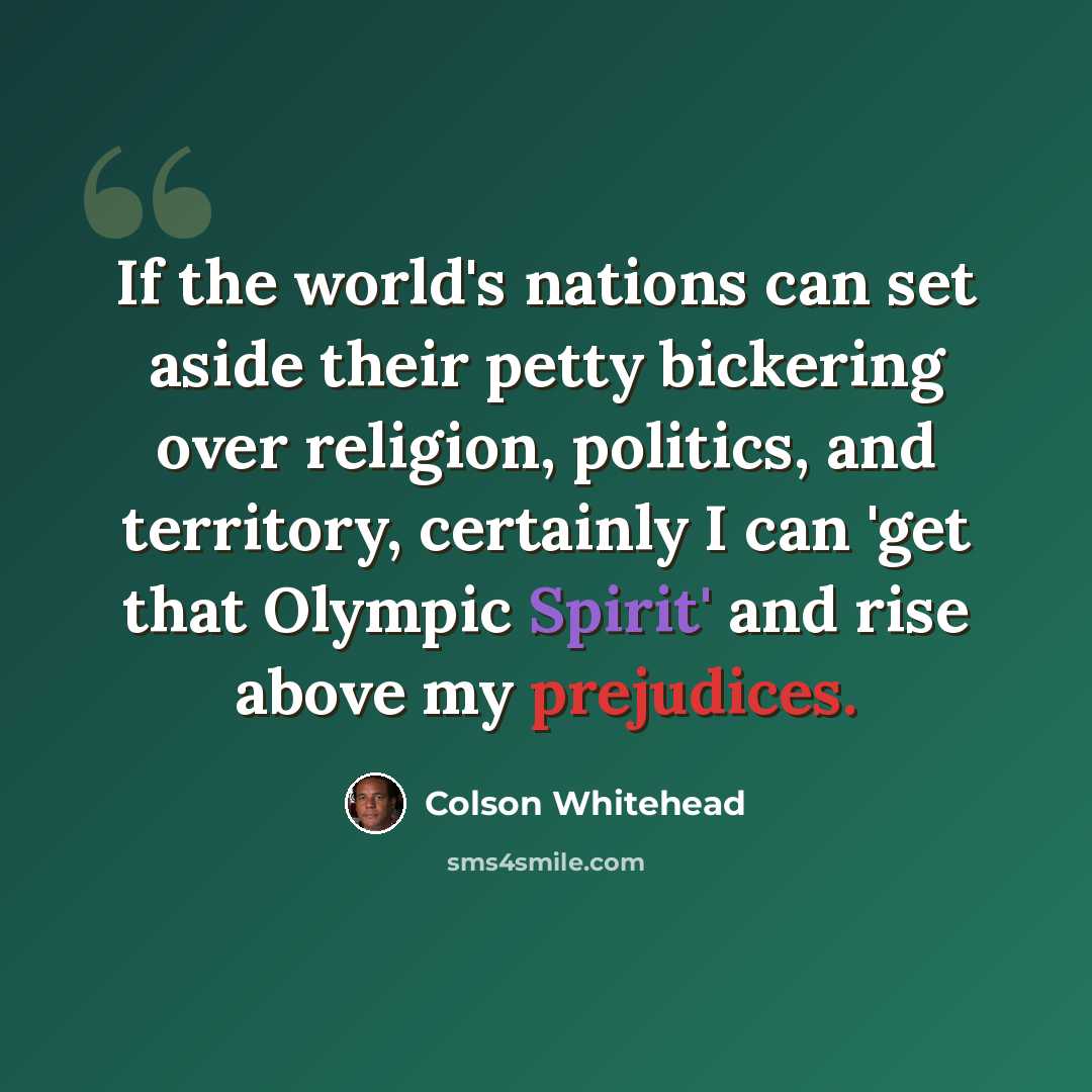 “If the world's nations can set aside their petty bickering over religion, politics, and territory, certainly I can 'get that Olympic Spirit' and rise above my prejudices.” quote by Colson Whitehead