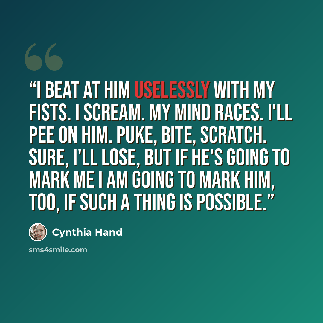 “I beat at him uselessly with my fists. I scream. My mind races. I'll pee on him. Puke, bite, scratch. Sure, I'll lose, but if he's going to mark me I am going to mark him, too, if such a thing is possible.” quote by Cynthia Hand