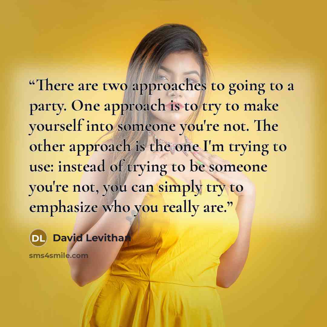 “There are two approaches to going to a party. One approach is to try to make yourself into someone you're not. The other approach is the one I'm trying to use: instead of trying to be someone you're not, you can simply try to emphasize who you really are.” quote by David Levithan