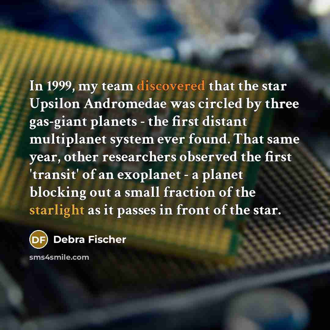 “In 1999, my team discovered that the star Upsilon Andromedae was circled by three gas-giant planets - the first distant multiplanet system ever found. That same year, other researchers observed the first 'transit' of an exoplanet - a planet blocking out a small fraction of the starlight as it…” quote by Debra Fischer