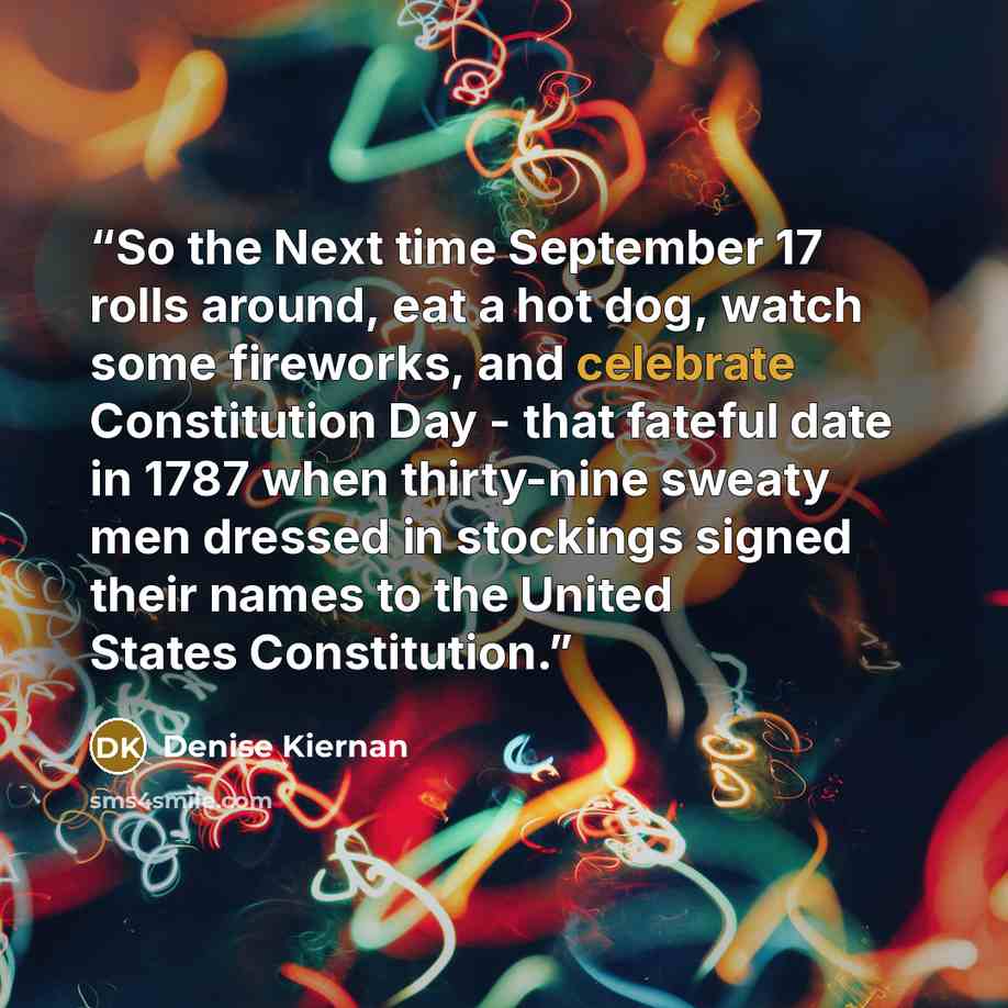 “So the Next time September 17 rolls around, eat a hot dog, watch some fireworks, and celebrate Constitution Day - that fateful date in 1787 when thirty-nine sweaty men dressed in stockings signed their names to the United States Constitution.” quote by Denise Kiernan