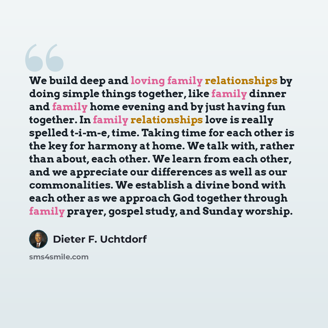 “We build deep and loving family relationships by doing simple things together, like family dinner and family home evening and by just having fun together. In family relationships love is really spelled t-i-m-e, time. Taking time for each other is the key for harmony at home. We talk with, rather…” quote by Dieter F. Uchtdorf