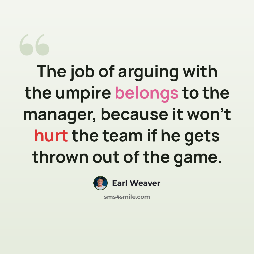 “The job of arguing with the umpire belongs to the manager, because it won't hurt the team if he gets thrown out of the game.” quote by Earl Weaver