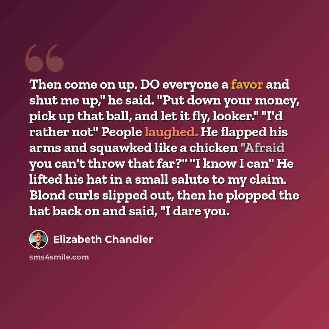 “Then come on up. DO everyone a favor and shut me up," he said. "Put down your money, pick up that ball, and let it fly, looker." "I'd rather not" People laughed. He flapped his arms and squawked like a chicken "Afraid you can't throw that far?" "I know I can" He lifted his hat in a small salute to…” quote by Elizabeth Chandler