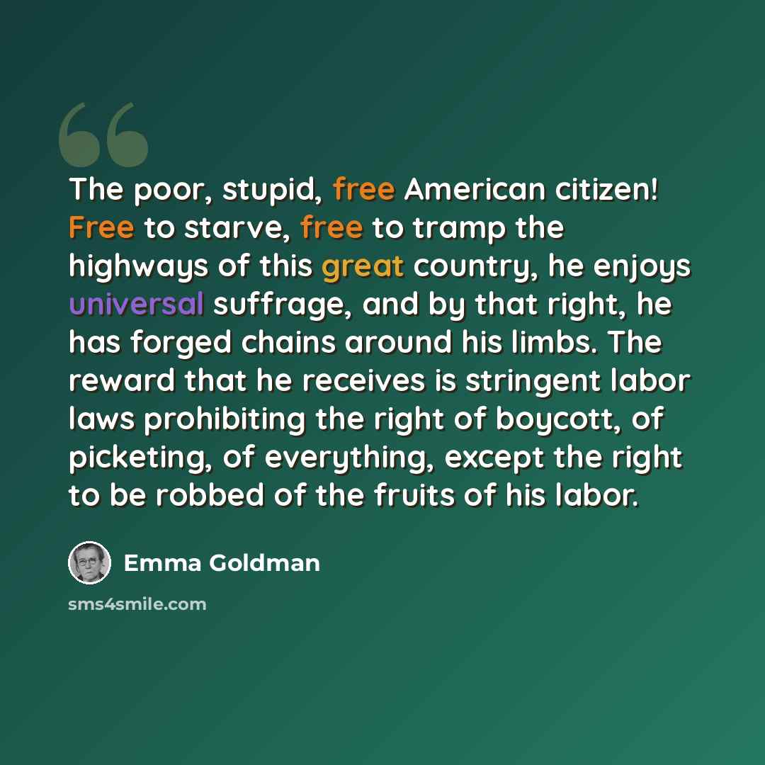 “The poor, stupid, free American citizen! Free to starve, free to tramp the highways of this great country, he enjoys universal suffrage, and by that right, he has forged chains around his limbs. The reward that he receives is stringent labor laws prohibiting the right of boycott, of picketing, of…” quote by Emma Goldman