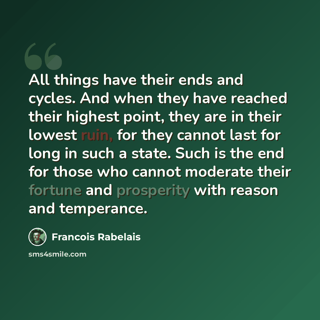 “All things have their ends and cycles. And when they have reached their highest point, they are in their lowest ruin, for they cannot last for long in such a state. Such is the end for those who cannot moderate their fortune and prosperity with reason and temperance.” quote by Francois Rabelais