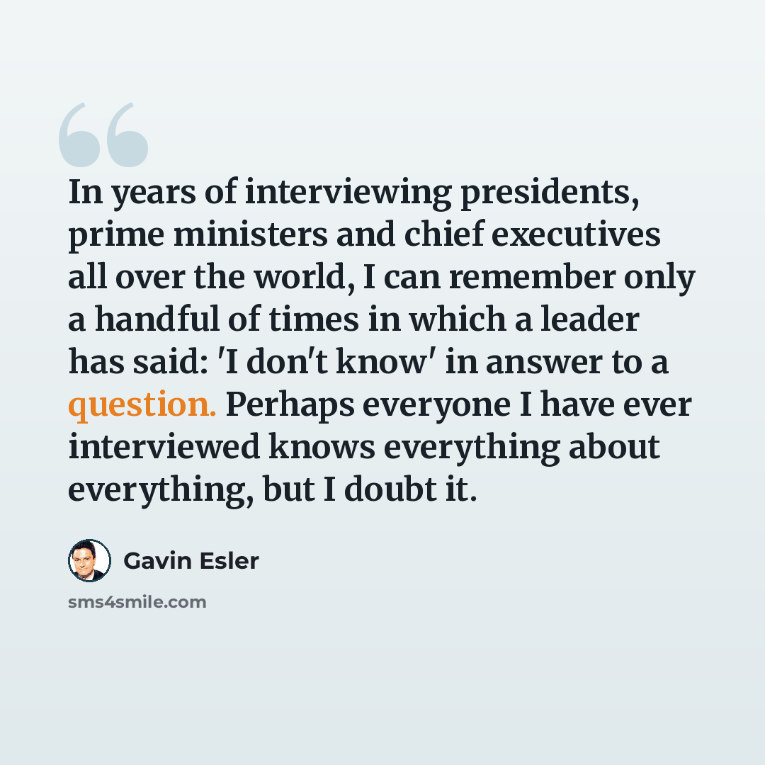 “In years of interviewing presidents, prime ministers and chief executives all over the world, I can remember only a handful of times in which a leader has said: 'I don't know' in answer to a question. Perhaps everyone I have ever interviewed knows everything about everything, but I doubt it.” quote by Gavin Esler