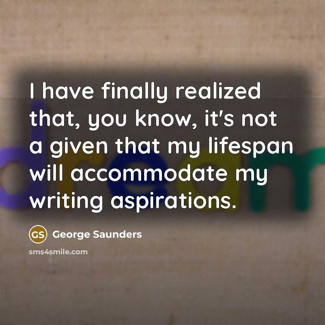 “I have finally realized that, you know, it's not a given that my lifespan will accommodate my writing aspirations.” quote by George Saunders