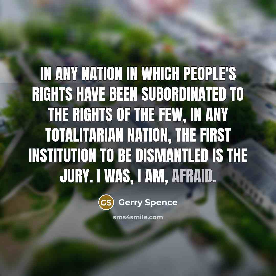 “In any nation in which people's rights have been subordinated to the rights of the few, in any totalitarian nation, the first institution to be dismantled is the jury. I was, I am, afraid.” quote by Gerry Spence