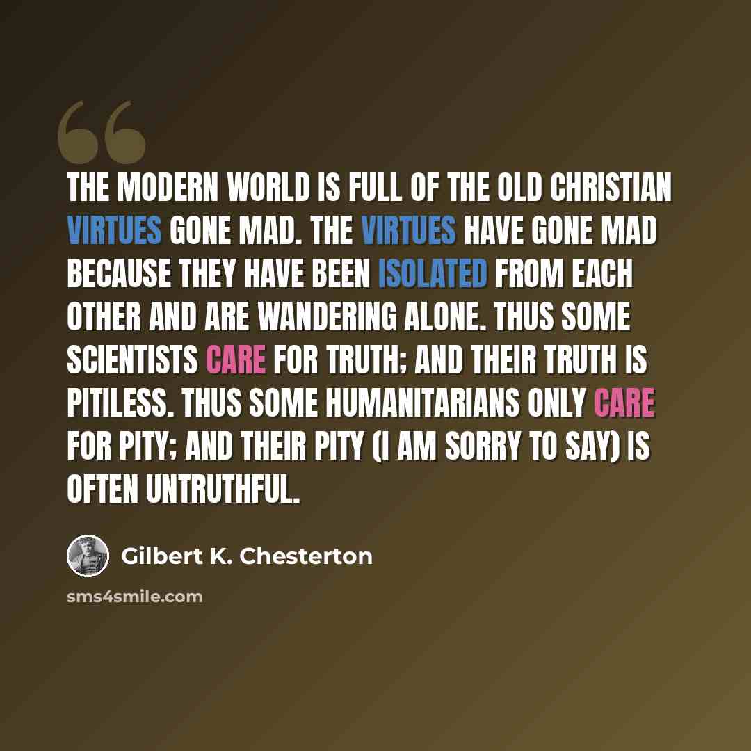 “The modern world is full of the old Christian virtues gone mad. The virtues have gone mad because they have been isolated from each other and are wandering alone. Thus some scientists care for truth; and their truth is pitiless. Thus some humanitarians only care for pity; and their pity (I am…” quote by Gilbert K. Chesterton