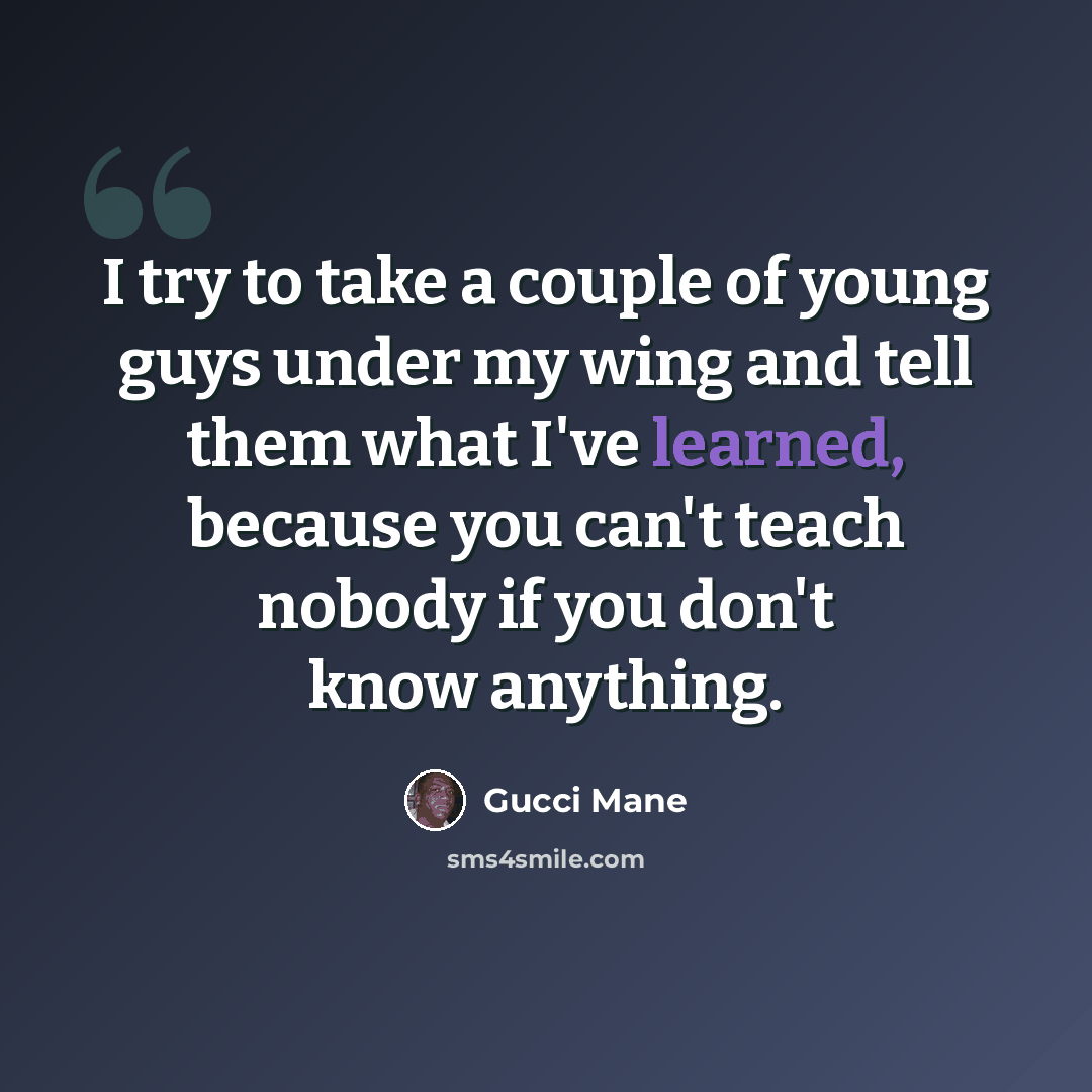 “I try to take a couple of young guys under my wing and tell them what I've learned, because you can't teach nobody if you don't know anything.” quote by Gucci Mane
