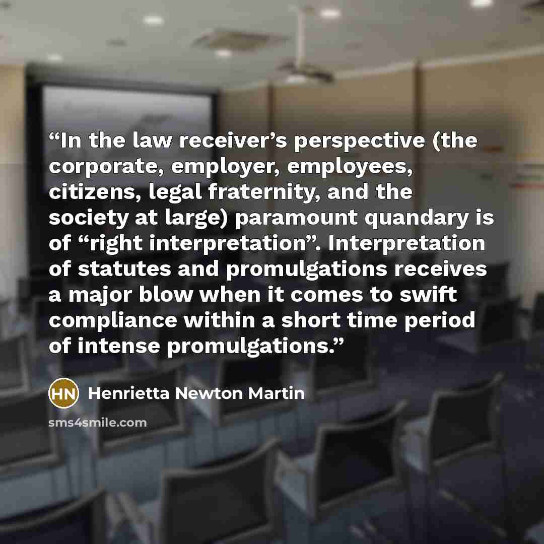 “In the law receiver’s perspective (the corporate, employer, employees, citizens, legal fraternity, and the society at large) paramount quandary is of “right interpretation”. Interpretation of statutes and promulgations receives a major blow when it comes to swift compliance within a short time…” quote by Henrietta Newton Martin