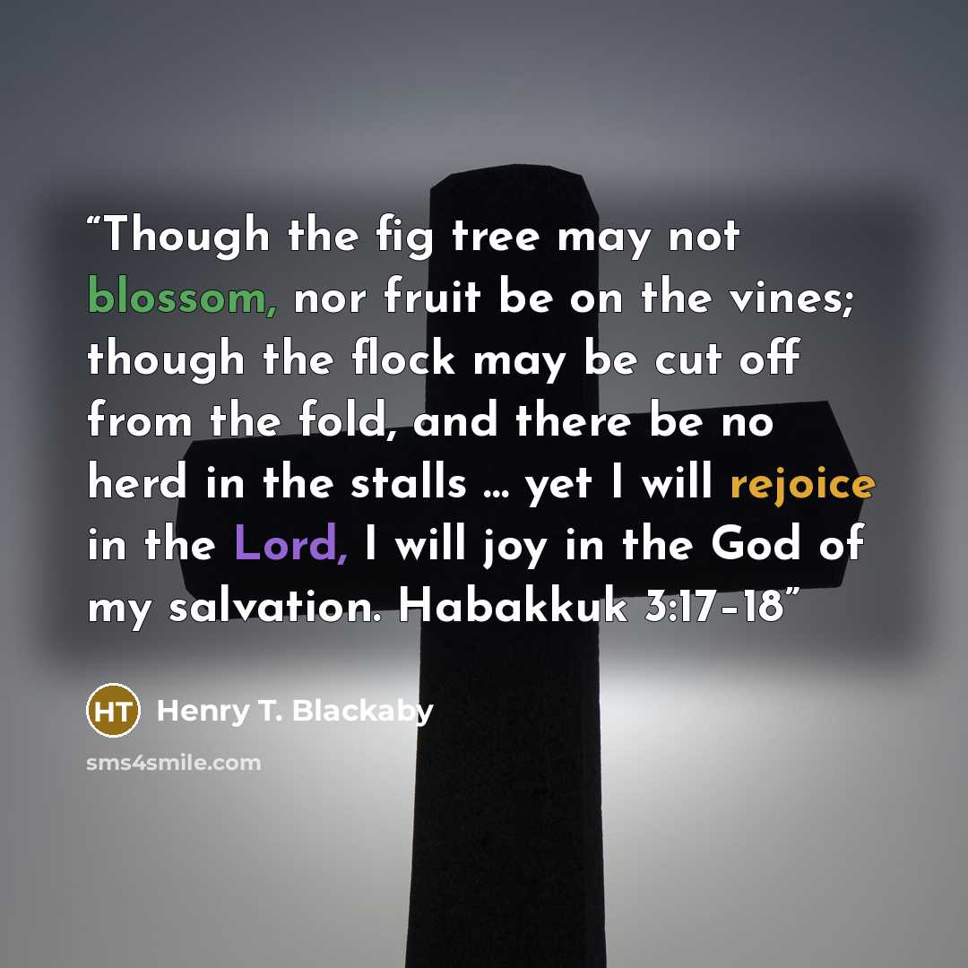 “Though the fig tree may not blossom, nor fruit be on the vines; though the flock may be cut off from the fold, and there be no herd in the stalls … yet I will rejoice in the Lord, I will joy in the God of my salvation. Habakkuk 3:17–18” quote by Henry T. Blackaby