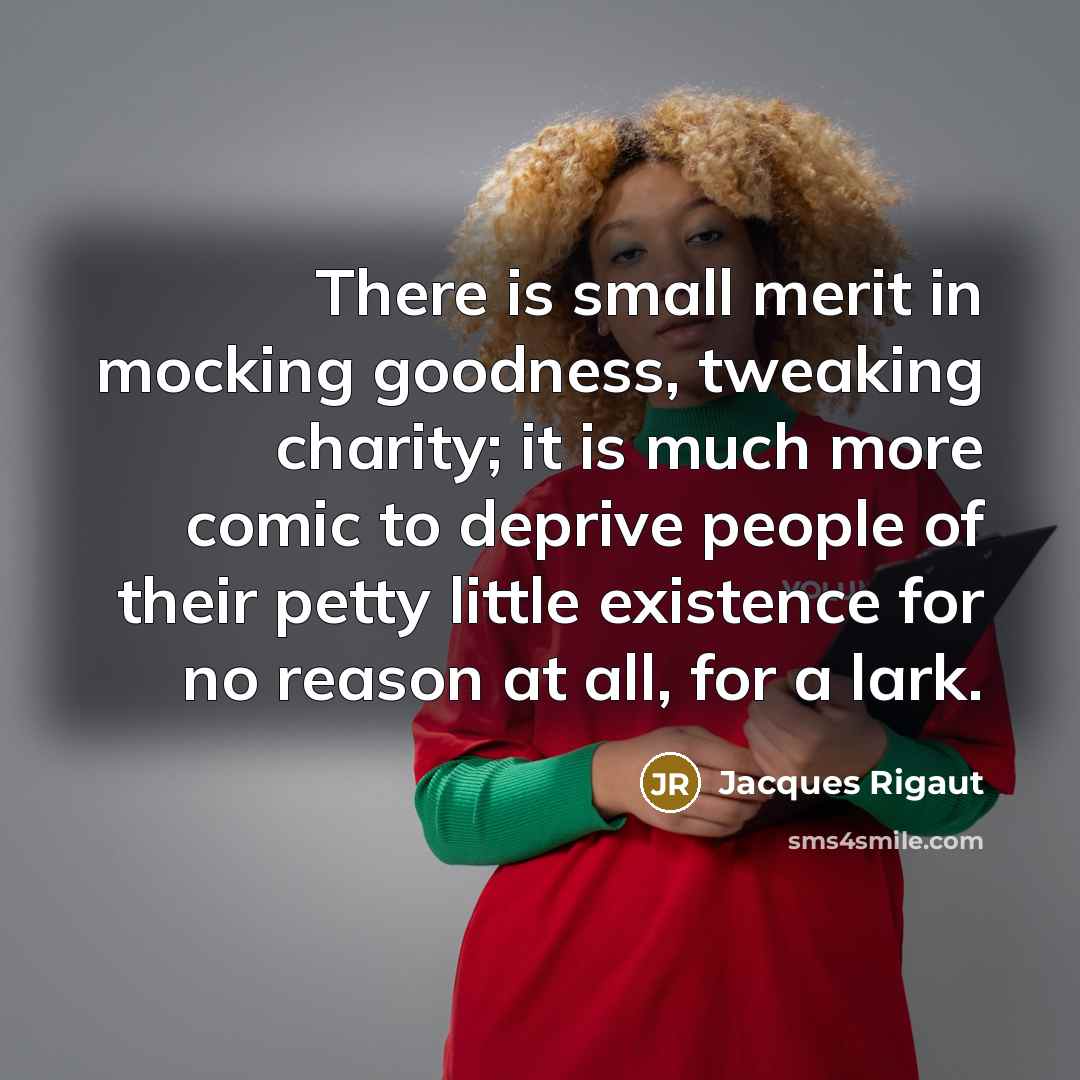 “There is small merit in mocking goodness, tweaking charity; it is much more comic to deprive people of their petty little existence for no reason at all, for a lark.” quote by Jacques Rigaut