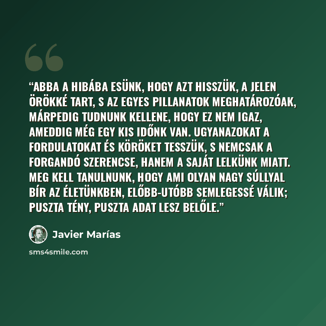 “Abba a hibába esünk, hogy azt hisszük, a jelen örökké tart, s az egyes pillanatok meghatározóak, márpedig tudnunk kellene, hogy ez nem igaz, ameddig még egy kis időnk van. Ugyanazokat a fordulatokat és köröket tesszük, s nemcsak a forgandó szerencse, hanem a saját lelkünk miatt. Meg kell…” quote by Javier Marías